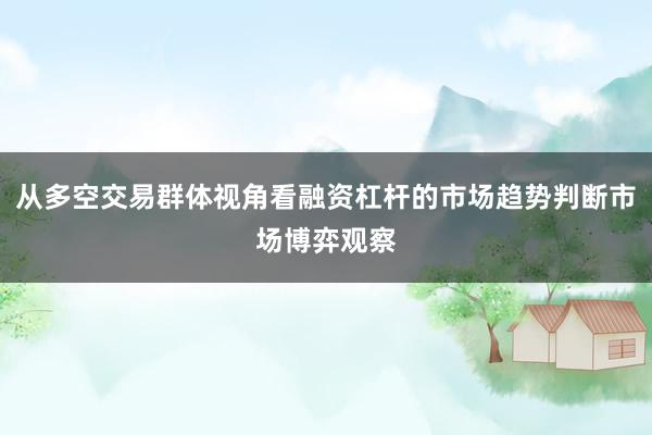 从多空交易群体视角看融资杠杆的市场趋势判断市场博弈观察