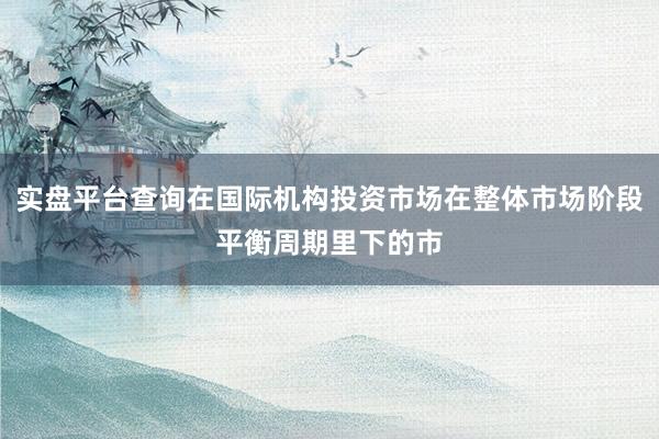 实盘平台查询在国际机构投资市场在整体市场阶段平衡周期里下的市