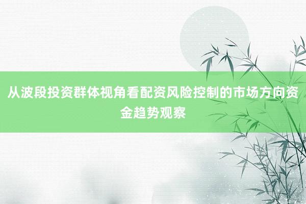 从波段投资群体视角看配资风险控制的市场方向资金趋势观察