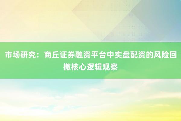 市场研究：商丘证券融资平台中实盘配资的风险回撤核心逻辑观察
