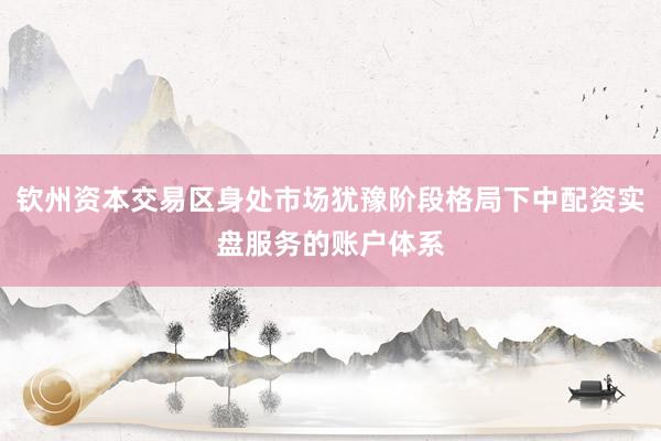 钦州资本交易区身处市场犹豫阶段格局下中配资实盘服务的账户体系