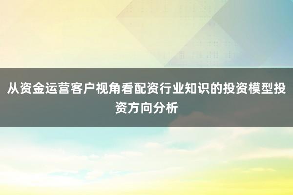 从资金运营客户视角看配资行业知识的投资模型投资方向分析