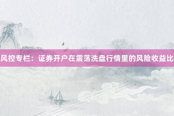 风控专栏：证券开户在震荡洗盘行情里的风险收益比