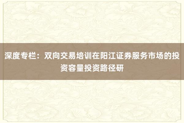 深度专栏：双向交易培训在阳江证券服务市场的投资容量投资路径研