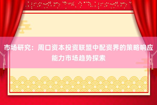 市场研究：周口资本投资联盟中配资界的策略响应能力市场趋势探索