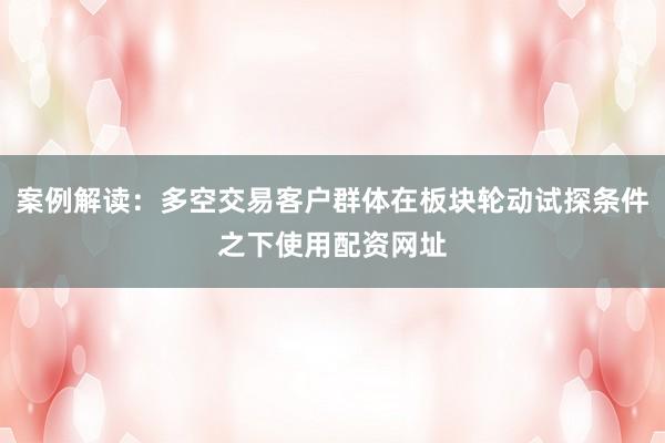 案例解读：多空交易客户群体在板块轮动试探条件之下使用配资网址