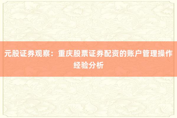 元股证券观察:重庆股票证券配资的账户管理操作经验分析