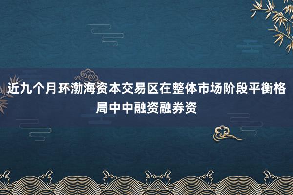 近九个月环渤海资本交易区在整体市场阶段平衡格局中中融资融券资