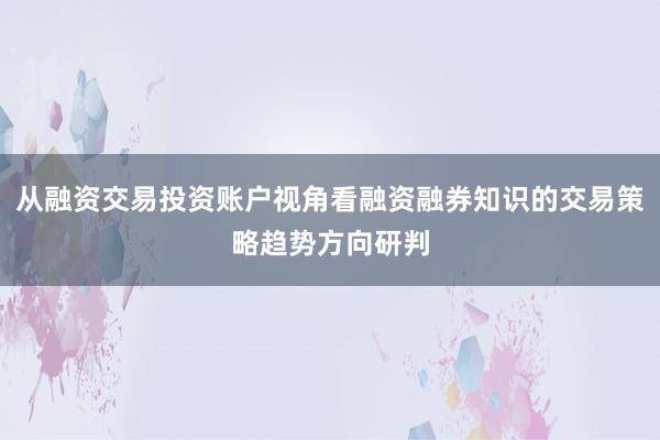 从融资交易投资账户视角看融资融券知识的交易策略趋势方向研判