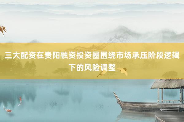 三大配资在贵阳融资投资圈围绕市场承压阶段逻辑下的风险调整