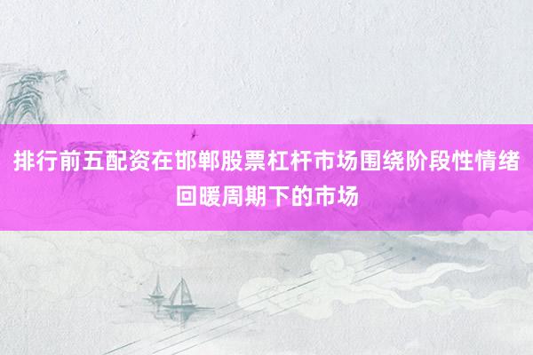 排行前五配资在邯郸股票杠杆市场围绕阶段性情绪回暖周期下的市场