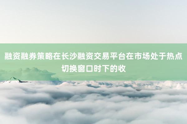 融资融券策略在长沙融资交易平台在市场处于热点切换窗口时下的收