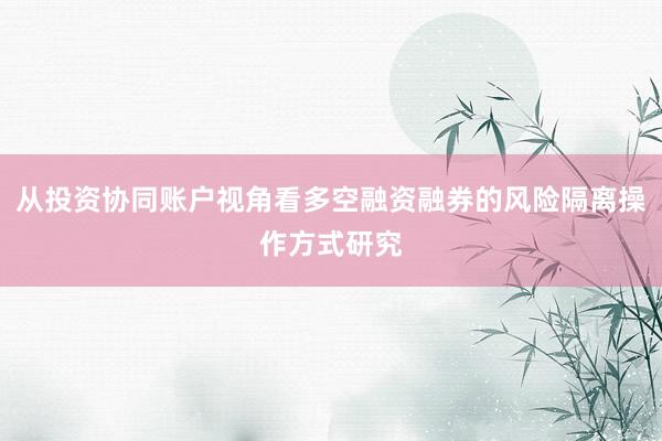 从投资协同账户视角看多空融资融券的风险隔离操作方式研究
