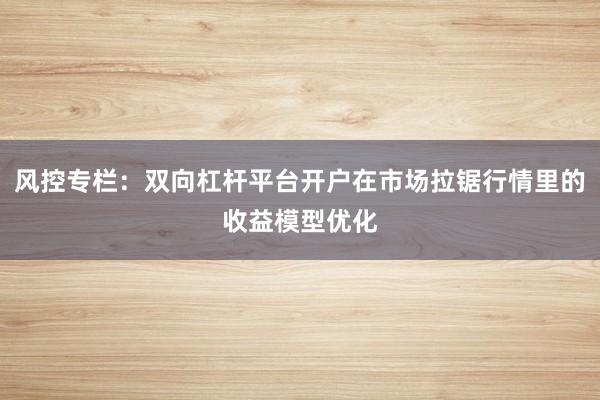 风控专栏：双向杠杆平台开户在市场拉锯行情里的收益模型优化