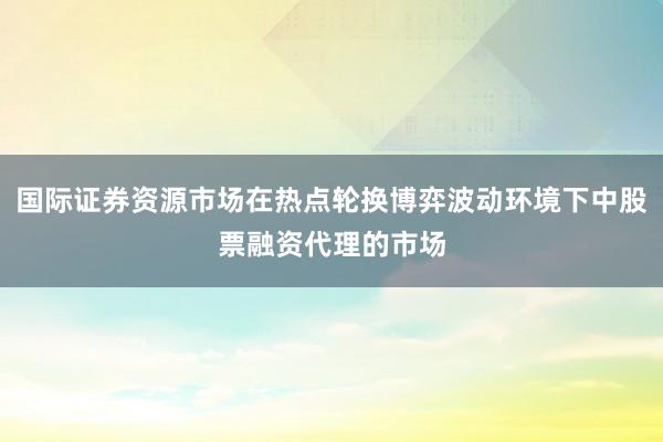 国际证券资源市场在热点轮换博弈波动环境下中股票融资代理的市场