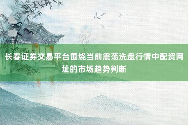 长春证券交易平台围绕当前震荡洗盘行情中配资网址的市场趋势判断