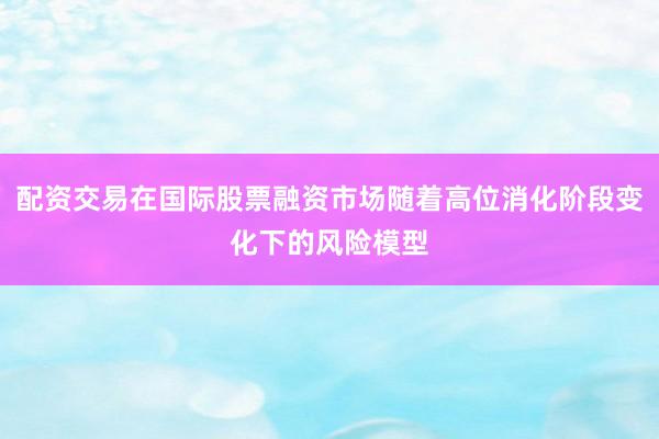 配资交易在国际股票融资市场随着高位消化阶段变化下的风险模型