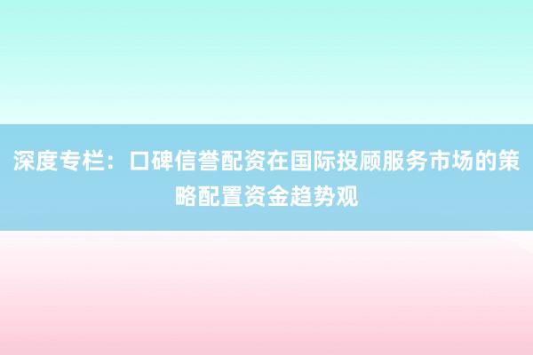 深度专栏：口碑信誉配资在国际投顾服务市场的策略配置资金趋势观