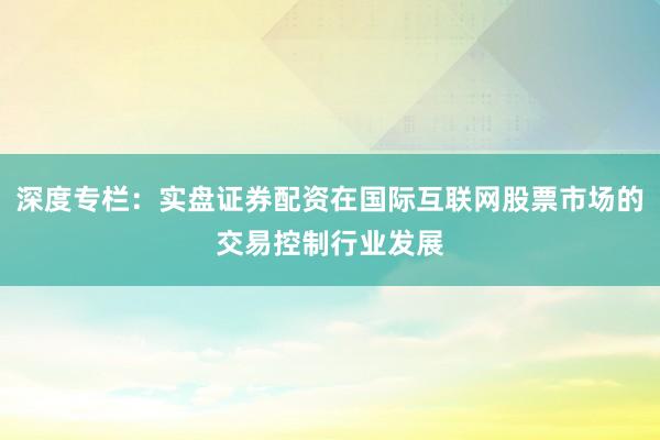深度专栏：实盘证券配资在国际互联网股票市场的交易控制行业发展