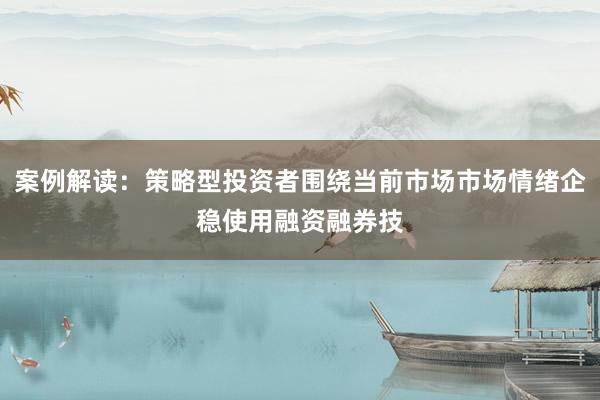 案例解读：策略型投资者围绕当前市场市场情绪企稳使用融资融券技