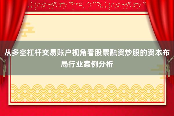从多空杠杆交易账户视角看股票融资炒股的资本布局行业案例分析