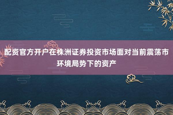配资官方开户在株洲证券投资市场面对当前震荡市环境局势下的资产