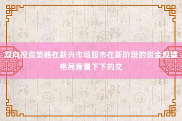 双向投资策略在新兴市场股市在新阶段的资金观望格局背景下下的交