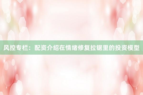 风控专栏：配资介绍在情绪修复拉锯里的投资模型