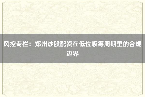 风控专栏：郑州炒股配资在低位吸筹周期里的合规边界