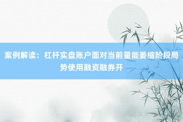 案例解读：杠杆实盘账户面对当前量能萎缩阶段局势使用融资融券开