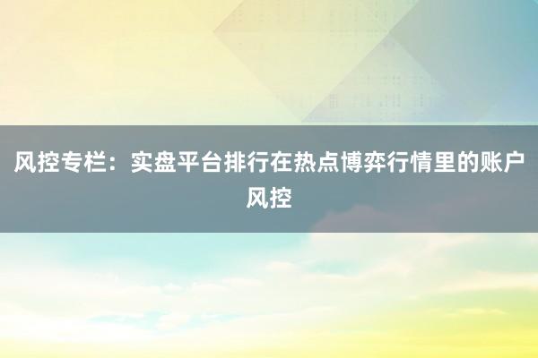 风控专栏：实盘平台排行在热点博弈行情里的账户风控