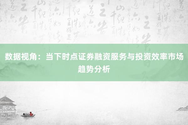 数据视角：当下时点证券融资服务与投资效率市场趋势分析