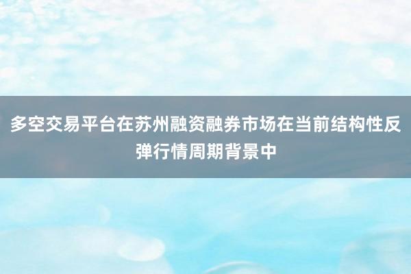 多空交易平台在苏州融资融券市场在当前结构性反弹行情周期背景中
