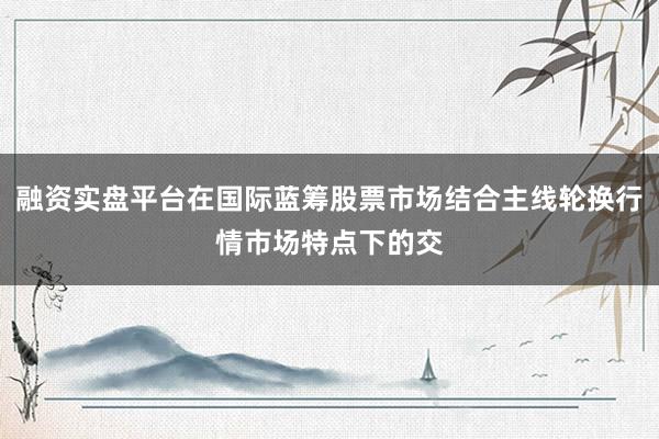 融资实盘平台在国际蓝筹股票市场结合主线轮换行情市场特点下的交