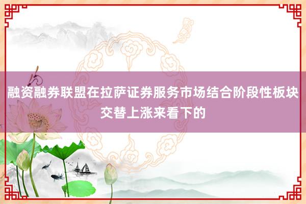 融资融券联盟在拉萨证券服务市场结合阶段性板块交替上涨来看下的