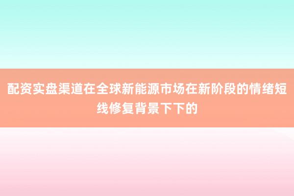 配资实盘渠道在全球新能源市场在新阶段的情绪短线修复背景下下的