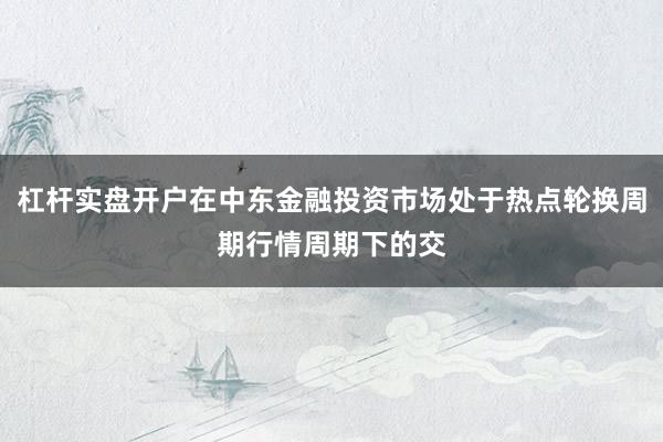 杠杆实盘开户在中东金融投资市场处于热点轮换周期行情周期下的交