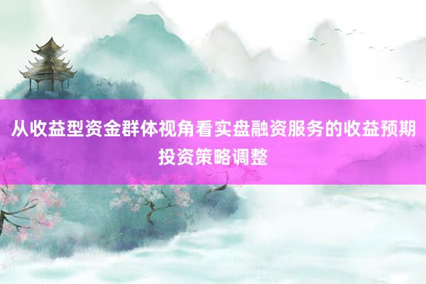 从收益型资金群体视角看实盘融资服务的收益预期投资策略调整