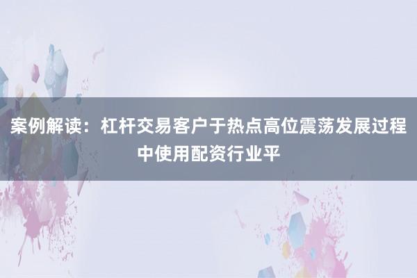 案例解读：杠杆交易客户于热点高位震荡发展过程中使用配资行业平