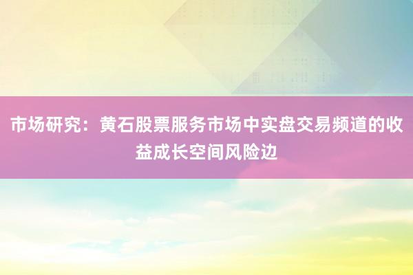 市场研究：黄石股票服务市场中实盘交易频道的收益成长空间风险边