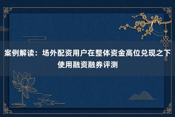 案例解读：场外配资用户在整体资金高位兑现之下使用融资融券评测