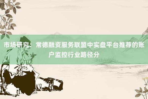市场研究：常德融资服务联盟中实盘平台推荐的账户监控行业路径分