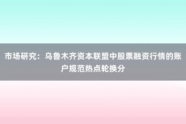 市场研究：乌鲁木齐资本联盟中股票融资行情的账户规范热点轮换分