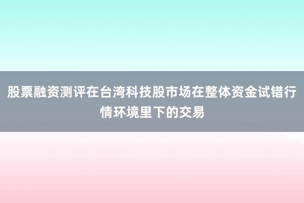 股票融资测评在台湾科技股市场在整体资金试错行情环境里下的交易