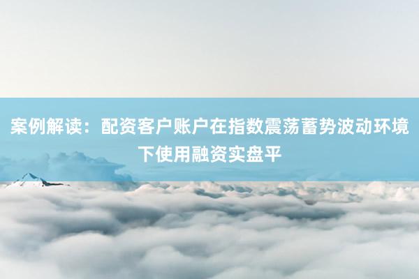 案例解读：配资客户账户在指数震荡蓄势波动环境下使用融资实盘平