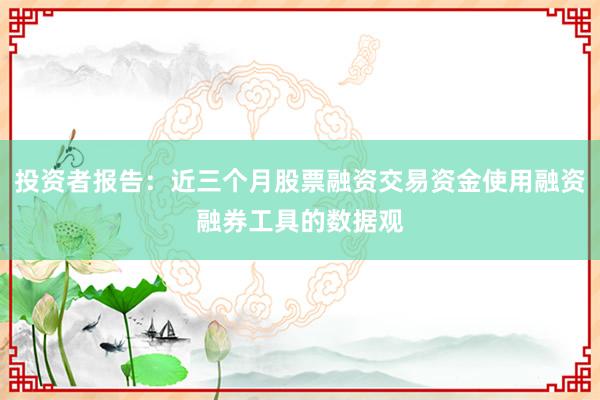 投资者报告：近三个月股票融资交易资金使用融资融券工具的数据观