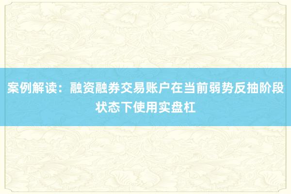 案例解读：融资融券交易账户在当前弱势反抽阶段状态下使用实盘杠