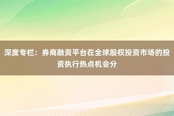 深度专栏：券商融资平台在全球股权投资市场的投资执行热点机会分