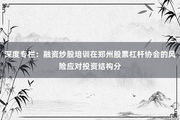 深度专栏：融资炒股培训在郑州股票杠杆协会的风险应对投资结构分
