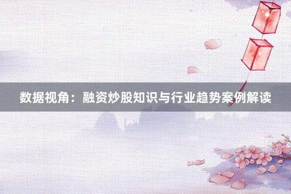 数据视角：融资炒股知识与行业趋势案例解读